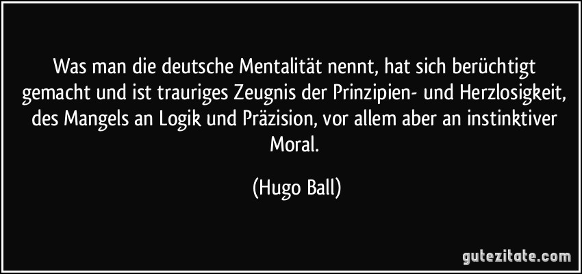 Was man die deutsche Mentalität nennt, hat sich berüchtigt gemacht und ist trauriges Zeugnis der Prinzipien- und Herzlosigkeit, des Mangels an Logik und Präzision, vor allem aber an instinktiver Moral. (Hugo Ball)