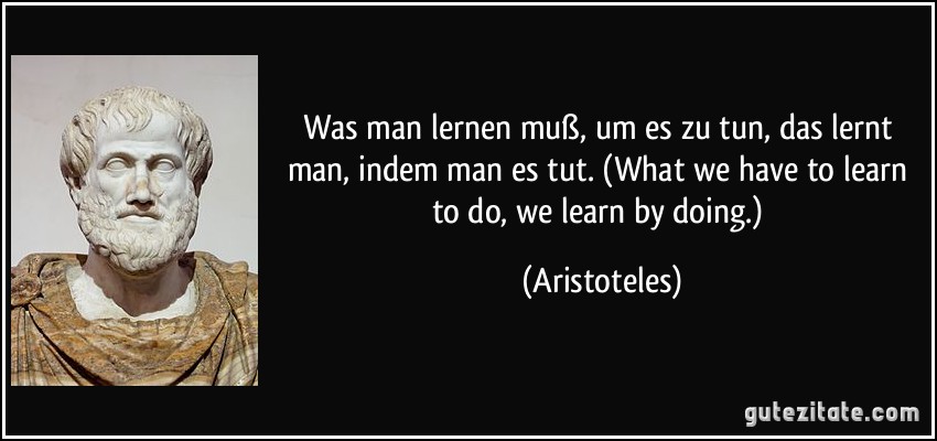 Was man lernen muß, um es zu tun, das lernt man, indem man es tut. (What we have to learn to do, we learn by doing.) (Aristoteles)