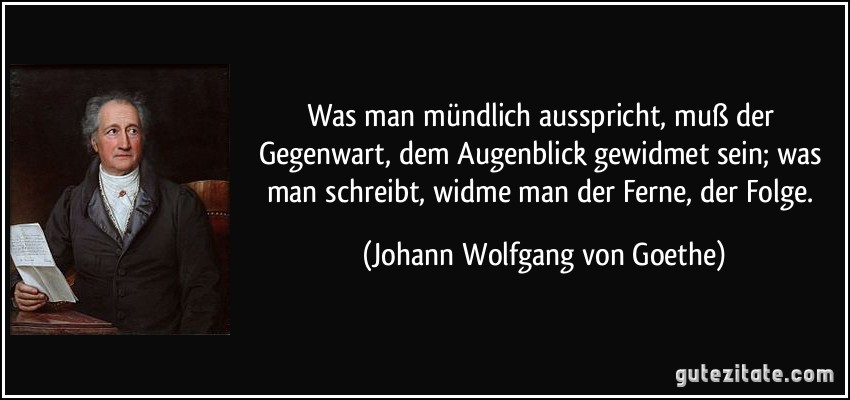 Was man mündlich ausspricht, muß der Gegenwart, dem Augenblick gewidmet sein; was man schreibt, widme man der Ferne, der Folge. (Johann Wolfgang von Goethe)