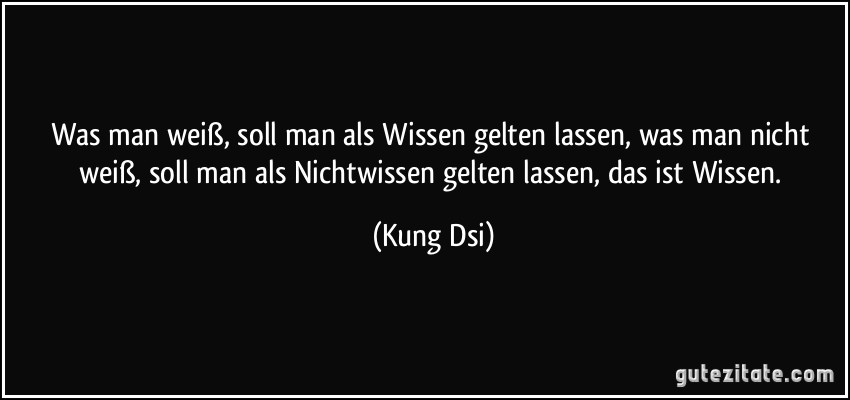 Was man weiß, soll man als Wissen gelten lassen, was man nicht weiß, soll man als Nichtwissen gelten lassen, das ist Wissen. (Kung Dsi)