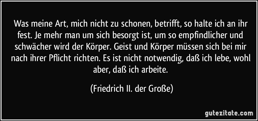 Was meine Art, mich nicht zu schonen, betrifft, so halte ich an ihr fest. Je mehr man um sich besorgt ist, um so empfindlicher und schwächer wird der Körper. Geist und Körper müssen sich bei mir nach ihrer Pflicht richten. Es ist nicht notwendig, daß ich lebe, wohl aber, daß ich arbeite. (Friedrich II. der Große)