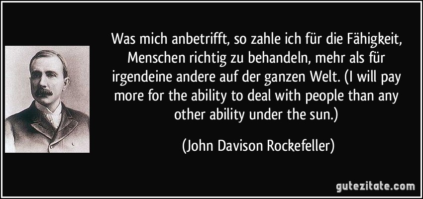 Was mich anbetrifft, so zahle ich für die Fähigkeit, Menschen richtig zu behandeln, mehr als für irgendeine andere auf der ganzen Welt. (I will pay more for the ability to deal with people than any other ability under the sun.) (John Davison Rockefeller)