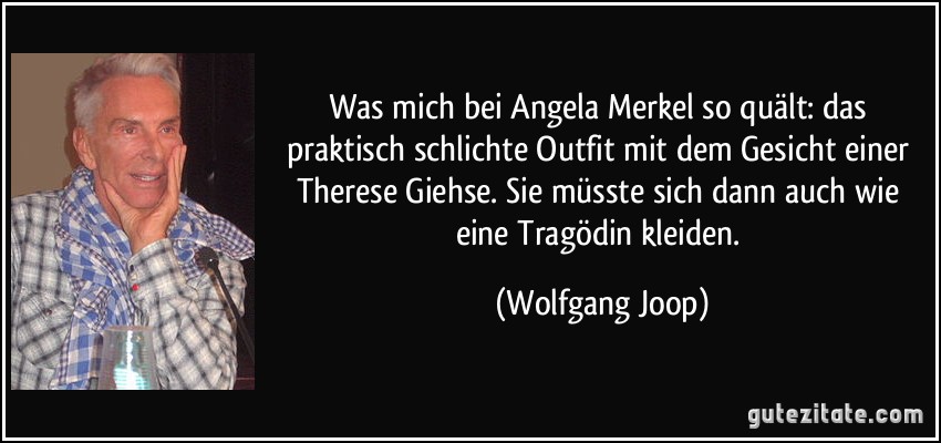Was mich bei Angela Merkel so quält: das praktisch schlichte Outfit mit dem Gesicht einer Therese Giehse. Sie müsste sich dann auch wie eine Tragödin kleiden. (Wolfgang Joop)