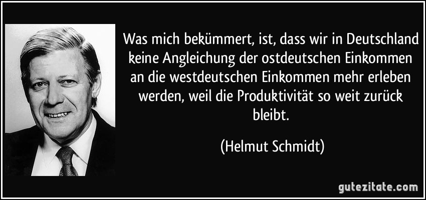 Was mich bekümmert, ist, dass wir in Deutschland keine Angleichung der ostdeutschen Einkommen an die westdeutschen Einkommen mehr erleben werden, weil die Produktivität so weit zurück bleibt. (Helmut Schmidt)