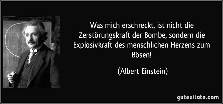 Was mich erschreckt, ist nicht die Zerstörungskraft der Bombe, sondern die Explosivkraft des menschlichen Herzens zum Bösen! (Albert Einstein)