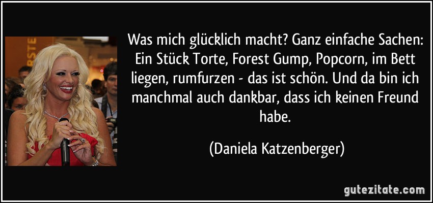 Was mich glücklich macht? Ganz einfache Sachen: Ein Stück Torte, Forest Gump, Popcorn, im Bett liegen, rumfurzen - das ist schön. Und da bin ich manchmal auch dankbar, dass ich keinen Freund habe. (Daniela Katzenberger)