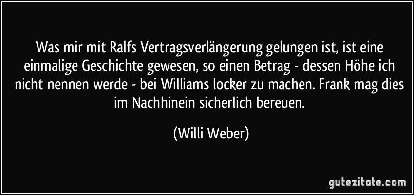 Was mir mit Ralfs Vertragsverlängerung gelungen ist, ist eine einmalige Geschichte gewesen, so einen Betrag - dessen Höhe ich nicht nennen werde - bei Williams locker zu machen. Frank mag dies im Nachhinein sicherlich bereuen. (Willi Weber)