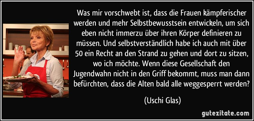 Was mir vorschwebt ist, dass die Frauen kämpferischer werden und mehr Selbstbewusstsein entwickeln, um sich eben nicht immerzu über ihren Körper definieren zu müssen. Und selbstverständlich habe ich auch mit über 50 ein Recht an den Strand zu gehen und dort zu sitzen, wo ich möchte. Wenn diese Gesellschaft den Jugendwahn nicht in den Griff bekommt, muss man dann befürchten, dass die Alten bald alle weggesperrt werden? (Uschi Glas)