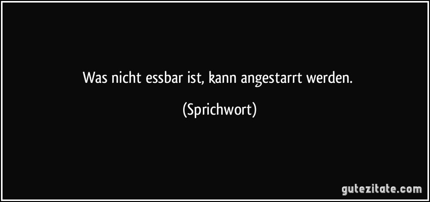 Was nicht essbar ist, kann angestarrt werden. (Sprichwort)