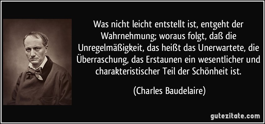 Was nicht leicht entstellt ist, entgeht der Wahrnehmung; woraus folgt, daß die Unregelmäßigkeit, das heißt das Unerwartete, die Überraschung, das Erstaunen ein wesentlicher und charakteristischer Teil der Schönheit ist. (Charles Baudelaire)