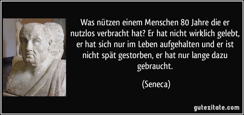 Was nützen einem Menschen 80 Jahre die er nutzlos verbracht hat? Er hat nicht wirklich gelebt, er hat sich nur im Leben aufgehalten und er ist nicht spät gestorben, er hat nur lange dazu gebraucht. (Seneca)