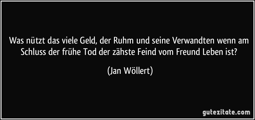 Was nützt das viele Geld, der Ruhm und seine Verwandten wenn am Schluss der frühe Tod der zähste Feind vom Freund Leben ist? (Jan Wöllert)