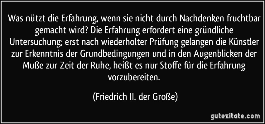 Was nützt die Erfahrung, wenn sie nicht durch Nachdenken fruchtbar gemacht wird? Die Erfahrung erfordert eine gründliche Untersuchung; erst nach wiederholter Prüfung gelangen die Künstler zur Erkenntnis der Grundbedingungen und in den Augenblicken der Muße zur Zeit der Ruhe, heißt es nur Stoffe für die Erfahrung vorzubereiten. (Friedrich II. der Große)