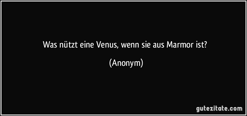 Was nützt eine Venus, wenn sie aus Marmor ist? (Anonym)