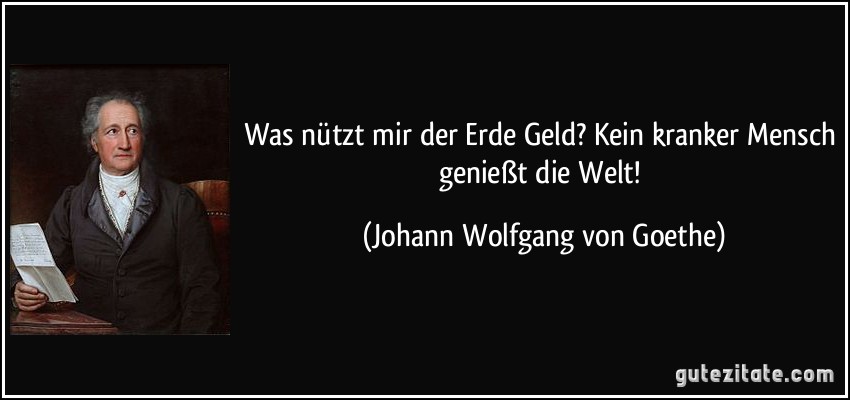 Was nützt mir der Erde Geld? Kein kranker Mensch genießt die Welt! (Johann Wolfgang von Goethe)