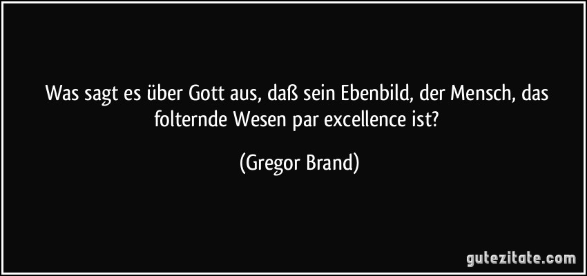 Was sagt es über Gott aus, daß sein Ebenbild, der Mensch, das folternde Wesen par excellence ist? (Gregor Brand)