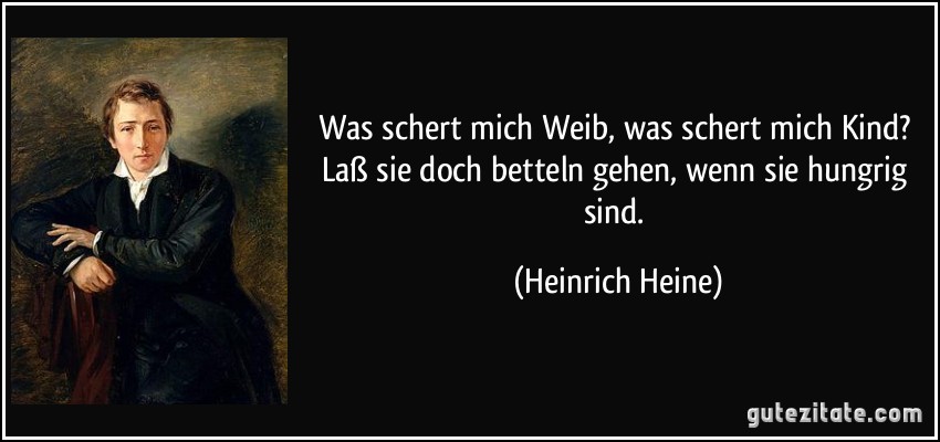 Was schert mich Weib, was schert mich Kind? Laß sie doch betteln gehen, wenn sie hungrig sind. (Heinrich Heine)