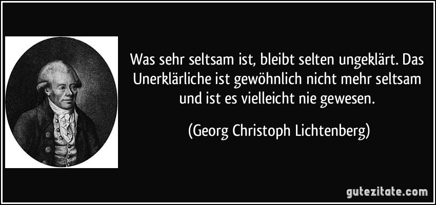 Was sehr seltsam ist, bleibt selten ungeklärt. Das Unerklärliche ist gewöhnlich nicht mehr seltsam und ist es vielleicht nie gewesen. (Georg Christoph Lichtenberg)