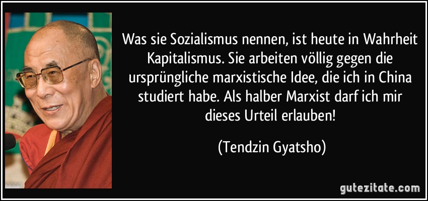 Was sie Sozialismus nennen, ist heute in Wahrheit Kapitalismus. Sie arbeiten völlig gegen die ursprüngliche marxistische Idee, die ich in China studiert habe. Als halber Marxist darf ich mir dieses Urteil erlauben! (Tendzin Gyatsho)