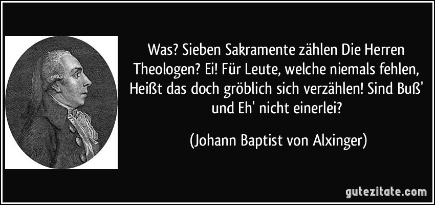 Was? Sieben Sakramente zählen Die Herren Theologen? Ei! Für Leute, welche niemals fehlen, Heißt das doch gröblich sich verzählen! Sind Buß' und Eh' nicht einerlei? (Johann Baptist von Alxinger)