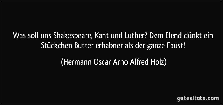 Was soll uns Shakespeare, Kant und Luther? Dem Elend dünkt ein Stückchen Butter erhabner als der ganze Faust! (Hermann Oscar Arno Alfred Holz)