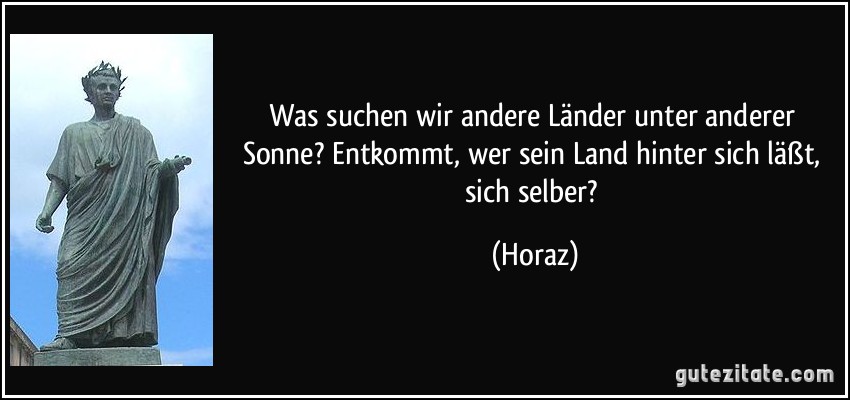 Was suchen wir andere Länder unter anderer Sonne? Entkommt, wer sein Land hinter sich läßt, sich selber? (Horaz)