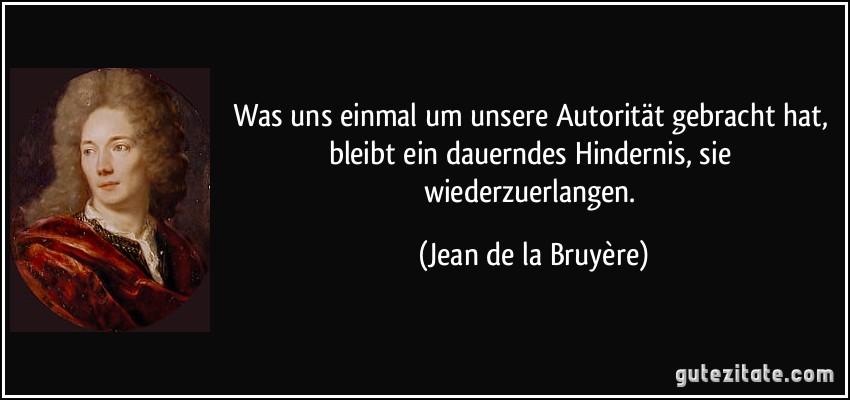 Was uns einmal um unsere Autorität gebracht hat, bleibt ein dauerndes Hindernis, sie wiederzuerlangen. (Jean de la Bruyère)