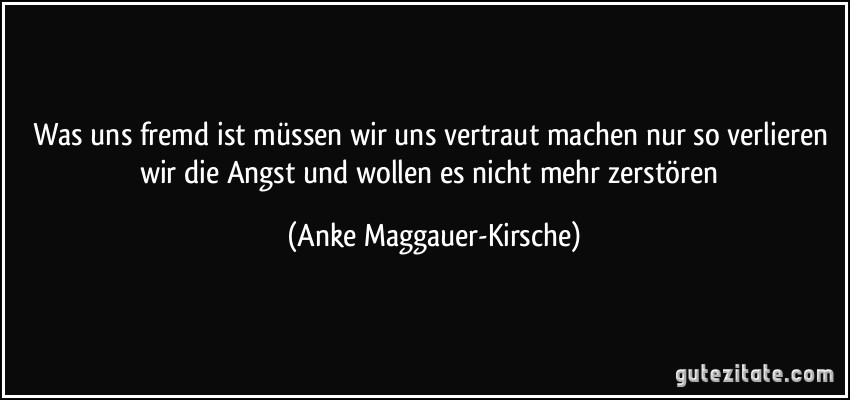 Was uns fremd ist müssen wir uns vertraut machen nur so verlieren wir die Angst und wollen es nicht mehr zerstören (Anke Maggauer-Kirsche)