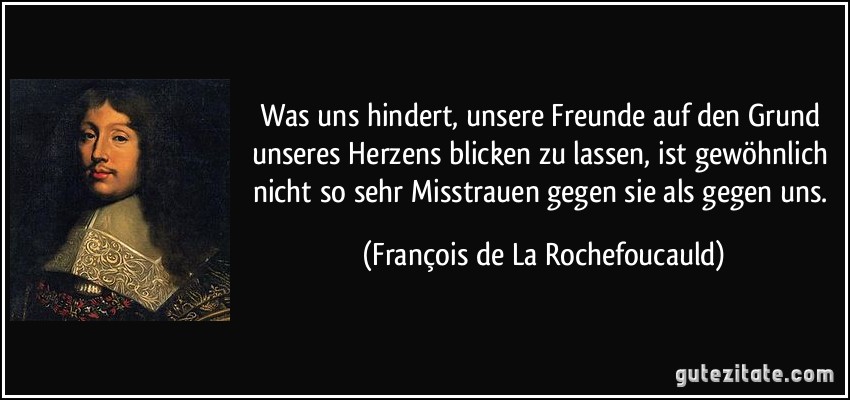 Was uns hindert, unsere Freunde auf den Grund unseres Herzens blicken zu lassen, ist gewöhnlich nicht so sehr Misstrauen gegen sie als gegen uns. (François de La Rochefoucauld)