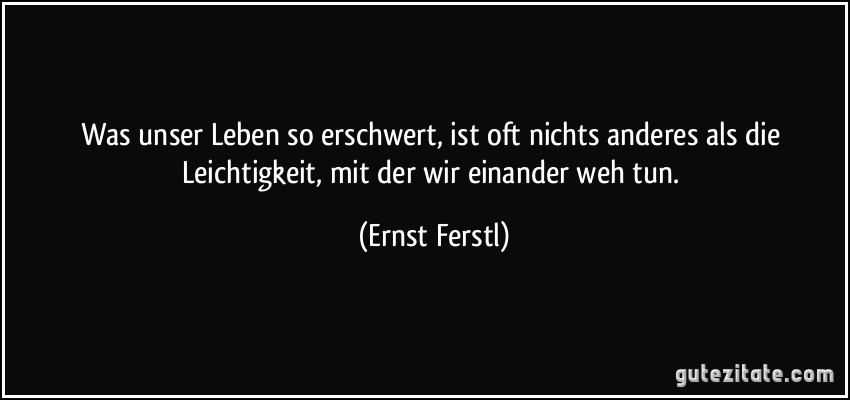 Was unser Leben so erschwert, ist oft nichts anderes als die Leichtigkeit, mit der wir einander weh tun. (Ernst Ferstl)