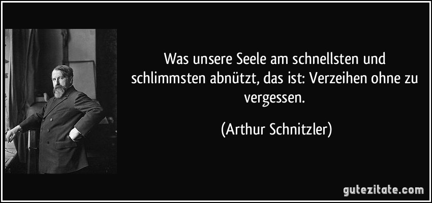 Was unsere Seele am schnellsten und schlimmsten abnützt, das ist: Verzeihen ohne zu vergessen. (Arthur Schnitzler) Was unsere Seele am schnellsten und schlimmsten abnützt, das ist: Verzeihen ohne zu vergessen. (Arthur Schnitzler)