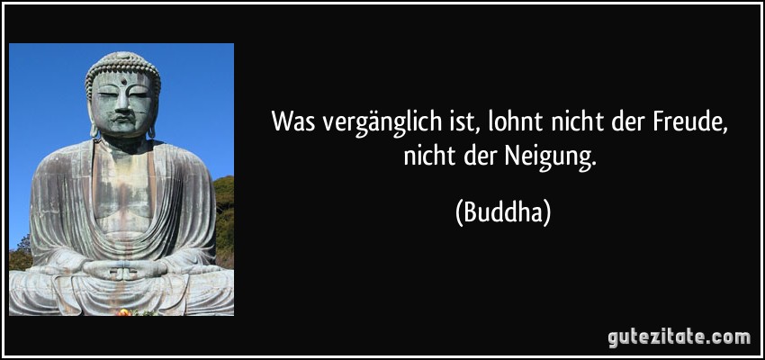 Was vergänglich ist, lohnt nicht der Freude, nicht der Neigung. (Buddha)