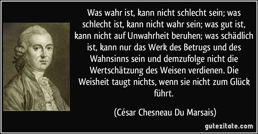 Was wahr ist, kann nicht schlecht sein; was schlecht ist, kann nicht wahr sein; was gut ist, kann nicht auf Unwahrheit beruhen; was schädlich ist, kann nur das Werk des Betrugs und des Wahnsinns sein und demzufolge nicht die Wertschätzung des Weisen verdienen. Die Weisheit taugt nichts, wenn sie nicht zum Glück führt. (César Chesneau Du Marsais)