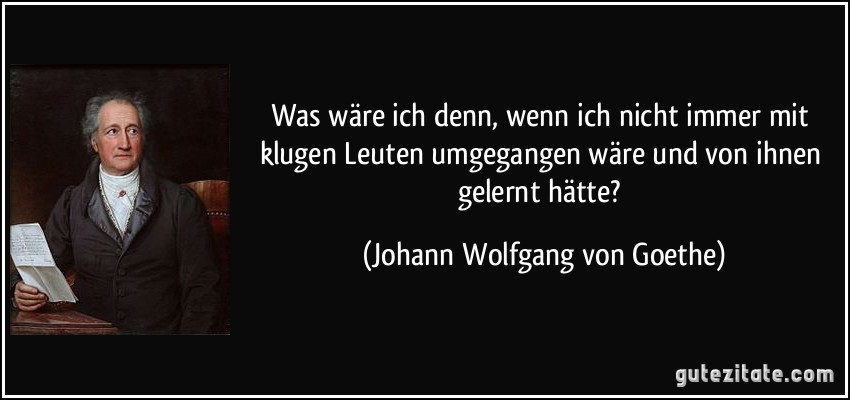 Was wäre ich denn, wenn ich nicht immer mit klugen Leuten umgegangen wäre und von ihnen gelernt hätte? (Johann Wolfgang von Goethe)