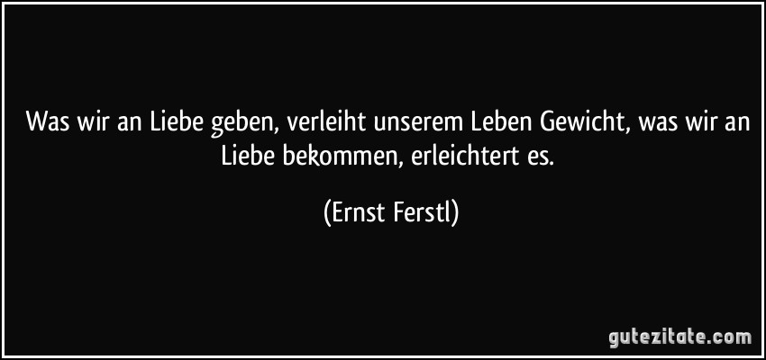 Was wir an Liebe geben, verleiht unserem Leben Gewicht, was wir an Liebe bekommen, erleichtert es. (Ernst Ferstl)