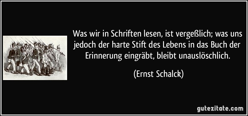 Was wir in Schriften lesen, ist vergeßlich; was uns jedoch der harte Stift des Lebens in das Buch der Erinnerung eingräbt, bleibt unauslöschlich. (Ernst Schalck)