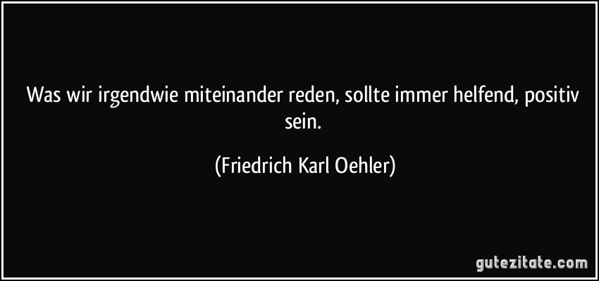 Was wir irgendwie miteinander reden, sollte immer helfend, positiv sein. (Friedrich Karl Oehler)