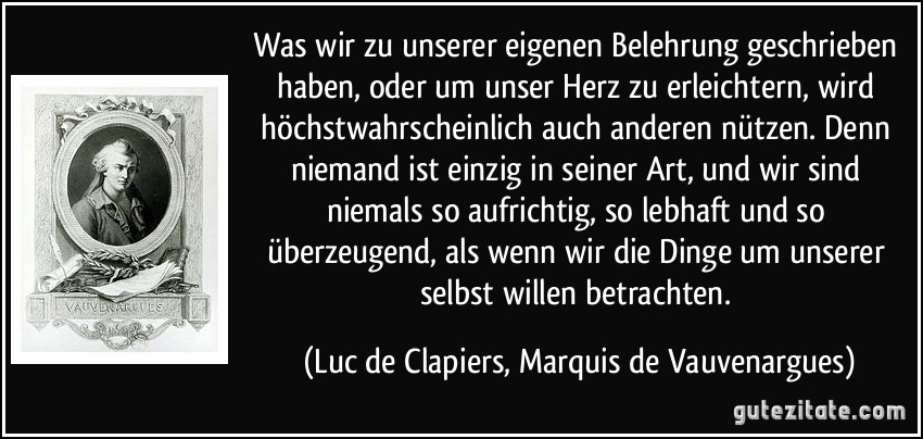 Was wir zu unserer eigenen Belehrung geschrieben haben, oder um unser Herz zu erleichtern, wird höchstwahrscheinlich auch anderen nützen. Denn niemand ist einzig in seiner Art, und wir sind niemals so aufrichtig, so lebhaft und so überzeugend, als wenn wir die Dinge um unserer selbst willen betrachten. (Luc de Clapiers, Marquis de Vauvenargues)