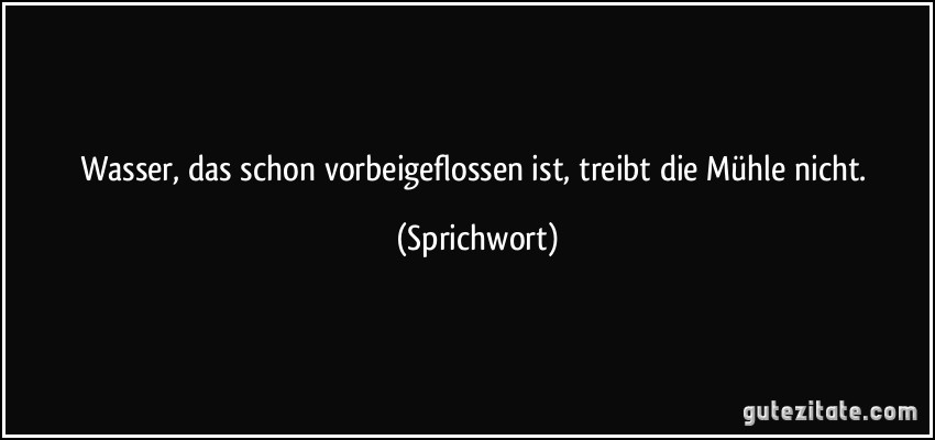 Wasser, das schon vorbeigeflossen ist, treibt die Mühle nicht. (Sprichwort)