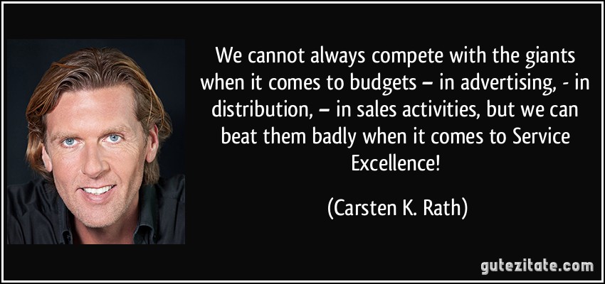 We cannot always compete with the giants when it comes to budgets – in advertising, - in distribution, – in sales activities, but we can beat them badly when it comes to Service Excellence! (Carsten K. Rath)