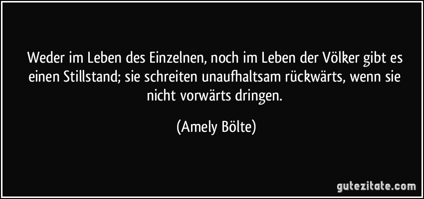 Weder im Leben des Einzelnen, noch im Leben der Völker gibt es einen Stillstand; sie schreiten unaufhaltsam rückwärts, wenn sie nicht vorwärts dringen. (Amely Bölte)