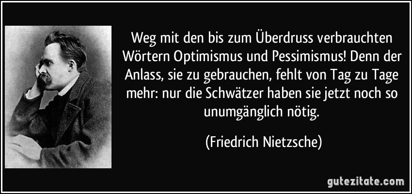 Weg mit den bis zum Überdruss verbrauchten Wörtern Optimismus und Pessimismus! Denn der Anlass, sie zu gebrauchen, fehlt von Tag zu Tage mehr: nur die Schwätzer haben sie jetzt noch so unumgänglich nötig. (Friedrich Nietzsche)