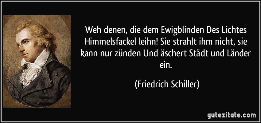 Weh denen, die dem Ewigblinden Des Lichtes Himmelsfackel leihn! Sie strahlt ihm nicht, sie kann nur zünden Und äschert Städt und Länder ein. (Friedrich Schiller)