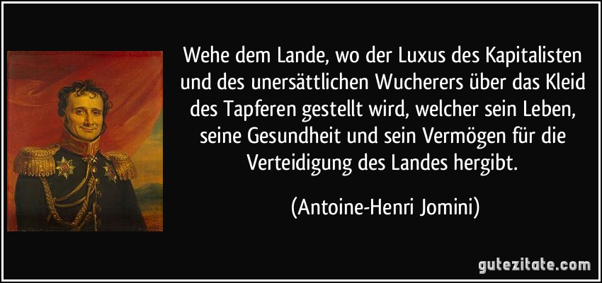 Wehe dem Lande, wo der Luxus des Kapitalisten und des unersättlichen Wucherers über das Kleid des Tapferen gestellt wird, welcher sein Leben, seine Gesundheit und sein Vermögen für die Verteidigung des Landes hergibt. (Antoine-Henri Jomini)