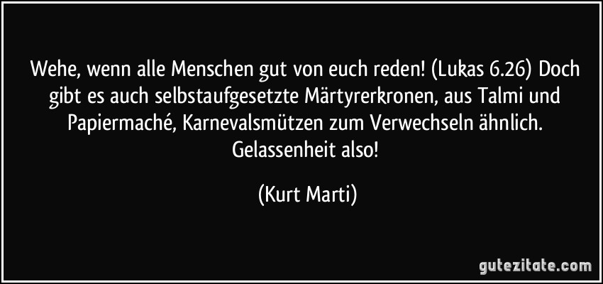 Wehe, wenn alle Menschen gut von euch reden! (Lukas 6.26) Doch gibt es auch selbstaufgesetzte Märtyrerkronen, aus Talmi und Papiermaché, Karnevalsmützen zum Verwechseln ähnlich. Gelassenheit also! (Kurt Marti)