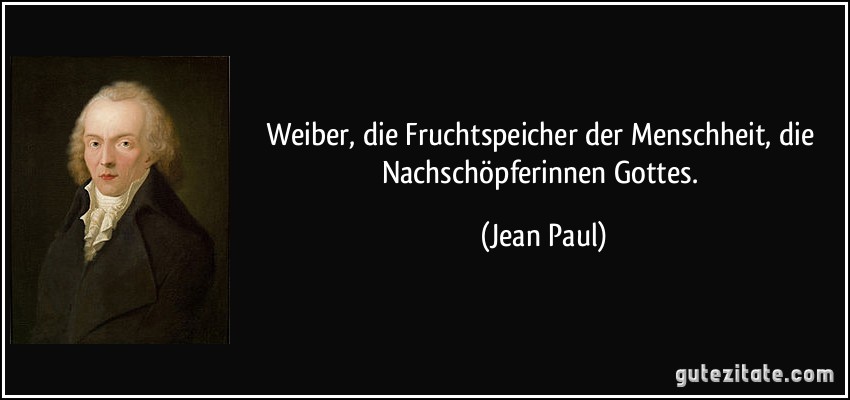 Weiber, die Fruchtspeicher der Menschheit, die Nachschöpferinnen Gottes. (Jean Paul)