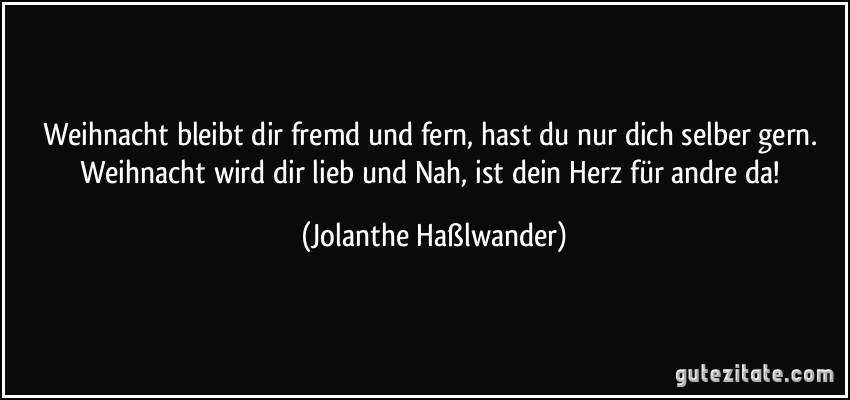 Weihnacht bleibt dir fremd und fern, hast du nur dich selber gern. Weihnacht wird dir lieb und Nah, ist dein Herz für andre da! (Jolanthe Haßlwander)