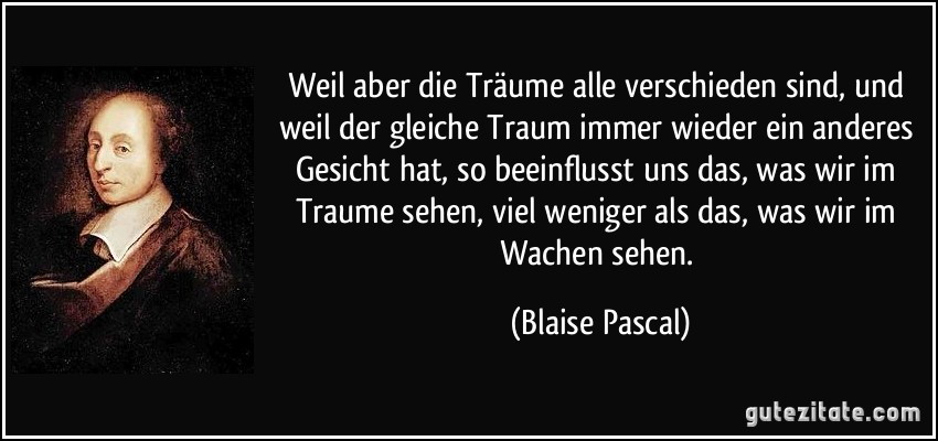 Weil aber die Träume alle verschieden sind, und weil der gleiche Traum immer wieder ein anderes Gesicht hat, so beeinflusst uns das, was wir im Traume sehen, viel weniger als das, was wir im Wachen sehen. (Blaise Pascal)
