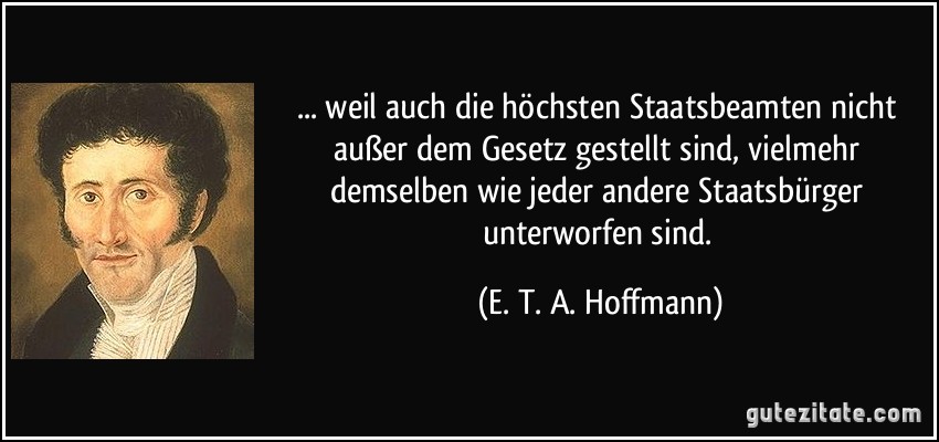 ... weil auch die höchsten Staatsbeamten nicht außer dem Gesetz gestellt sind, vielmehr demselben wie jeder andere Staatsbürger unterworfen sind. (E. T. A. Hoffmann)