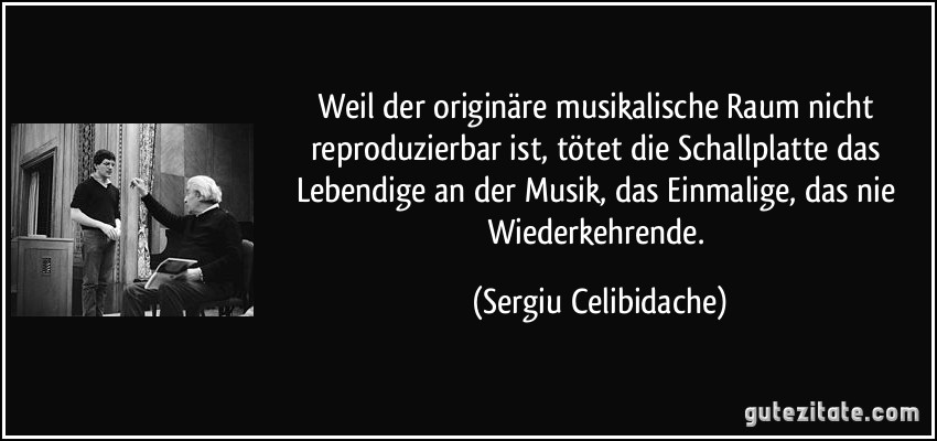 Weil der originäre musikalische Raum nicht reproduzierbar ist, tötet die Schallplatte das Lebendige an der Musik, das Einmalige, das nie Wiederkehrende. (Sergiu Celibidache)
